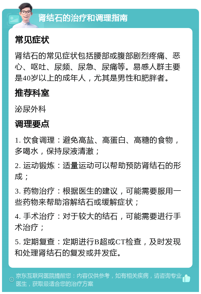 肾结石的治疗和调理指南 常见症状 肾结石的常见症状包括腰部或腹部剧烈疼痛、恶心、呕吐、尿频、尿急、尿痛等。易感人群主要是40岁以上的成年人，尤其是男性和肥胖者。 推荐科室 泌尿外科 调理要点 1. 饮食调理：避免高盐、高蛋白、高糖的食物，多喝水，保持尿液清澈； 2. 运动锻炼：适量运动可以帮助预防肾结石的形成； 3. 药物治疗：根据医生的建议，可能需要服用一些药物来帮助溶解结石或缓解症状； 4. 手术治疗：对于较大的结石，可能需要进行手术治疗； 5. 定期复查：定期进行B超或CT检查，及时发现和处理肾结石的复发或并发症。