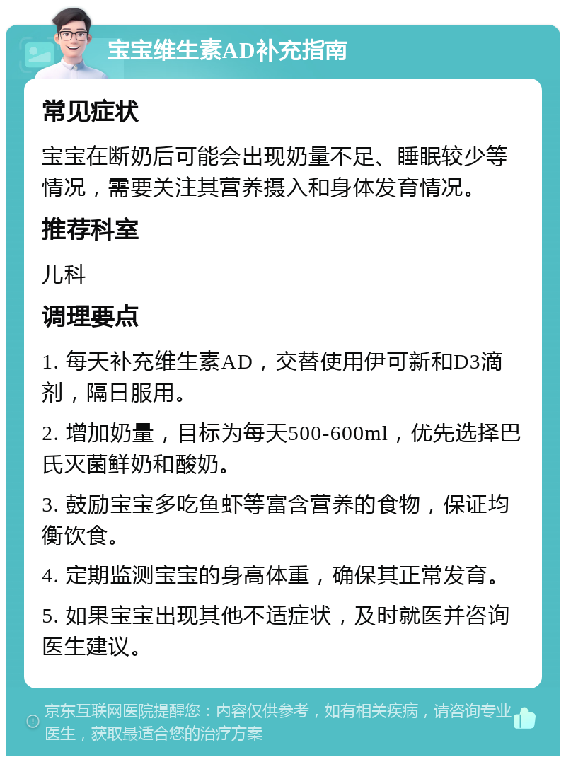 宝宝维生素AD补充指南 常见症状 宝宝在断奶后可能会出现奶量不足、睡眠较少等情况，需要关注其营养摄入和身体发育情况。 推荐科室 儿科 调理要点 1. 每天补充维生素AD，交替使用伊可新和D3滴剂，隔日服用。 2. 增加奶量，目标为每天500-600ml，优先选择巴氏灭菌鲜奶和酸奶。 3. 鼓励宝宝多吃鱼虾等富含营养的食物，保证均衡饮食。 4. 定期监测宝宝的身高体重，确保其正常发育。 5. 如果宝宝出现其他不适症状，及时就医并咨询医生建议。