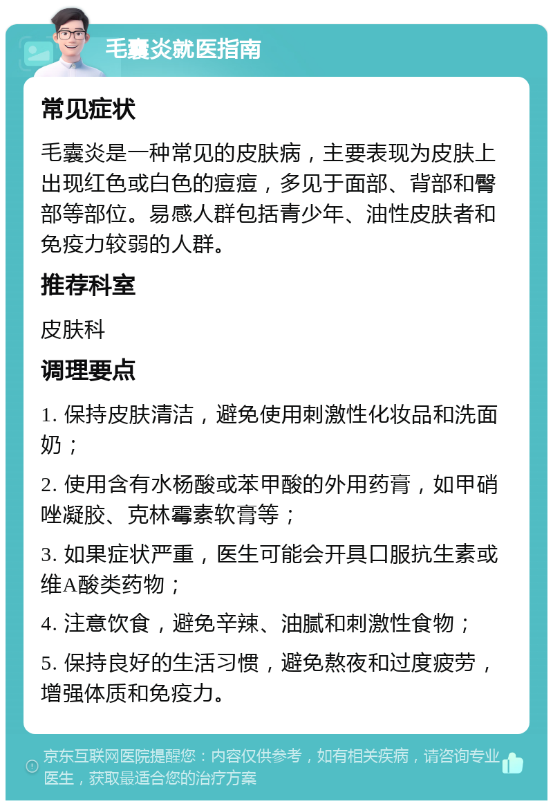 毛囊炎就医指南 常见症状 毛囊炎是一种常见的皮肤病，主要表现为皮肤上出现红色或白色的痘痘，多见于面部、背部和臀部等部位。易感人群包括青少年、油性皮肤者和免疫力较弱的人群。 推荐科室 皮肤科 调理要点 1. 保持皮肤清洁，避免使用刺激性化妆品和洗面奶； 2. 使用含有水杨酸或苯甲酸的外用药膏，如甲硝唑凝胶、克林霉素软膏等； 3. 如果症状严重，医生可能会开具口服抗生素或维A酸类药物； 4. 注意饮食，避免辛辣、油腻和刺激性食物； 5. 保持良好的生活习惯，避免熬夜和过度疲劳，增强体质和免疫力。