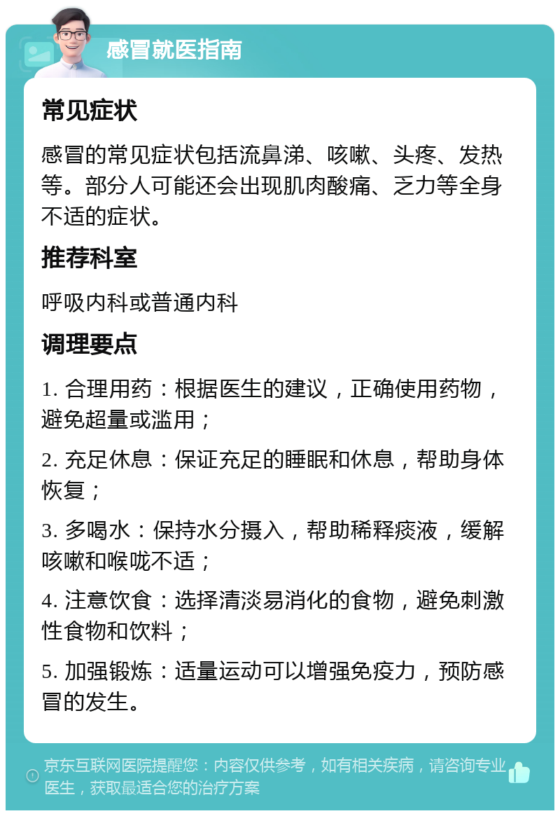 感冒就医指南 常见症状 感冒的常见症状包括流鼻涕、咳嗽、头疼、发热等。部分人可能还会出现肌肉酸痛、乏力等全身不适的症状。 推荐科室 呼吸内科或普通内科 调理要点 1. 合理用药：根据医生的建议，正确使用药物，避免超量或滥用； 2. 充足休息：保证充足的睡眠和休息，帮助身体恢复； 3. 多喝水：保持水分摄入，帮助稀释痰液，缓解咳嗽和喉咙不适； 4. 注意饮食：选择清淡易消化的食物，避免刺激性食物和饮料； 5. 加强锻炼：适量运动可以增强免疫力，预防感冒的发生。