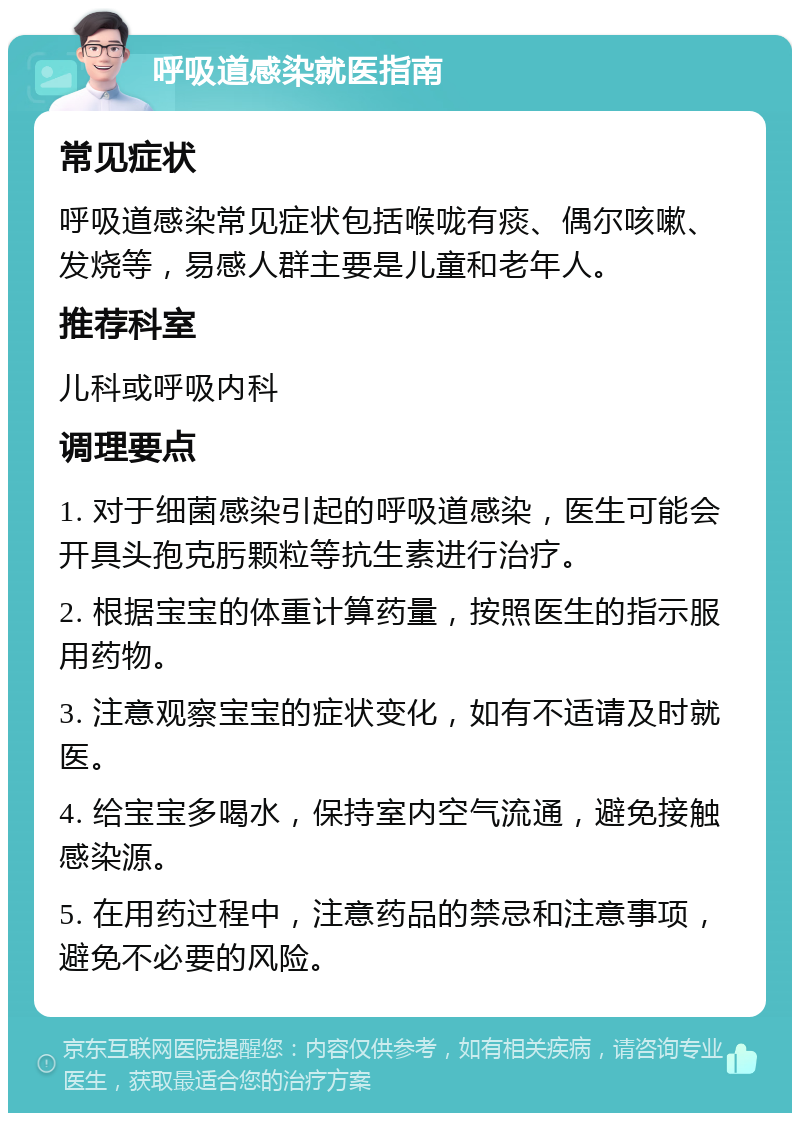 呼吸道感染就医指南 常见症状 呼吸道感染常见症状包括喉咙有痰、偶尔咳嗽、发烧等，易感人群主要是儿童和老年人。 推荐科室 儿科或呼吸内科 调理要点 1. 对于细菌感染引起的呼吸道感染，医生可能会开具头孢克肟颗粒等抗生素进行治疗。 2. 根据宝宝的体重计算药量，按照医生的指示服用药物。 3. 注意观察宝宝的症状变化，如有不适请及时就医。 4. 给宝宝多喝水，保持室内空气流通，避免接触感染源。 5. 在用药过程中，注意药品的禁忌和注意事项，避免不必要的风险。