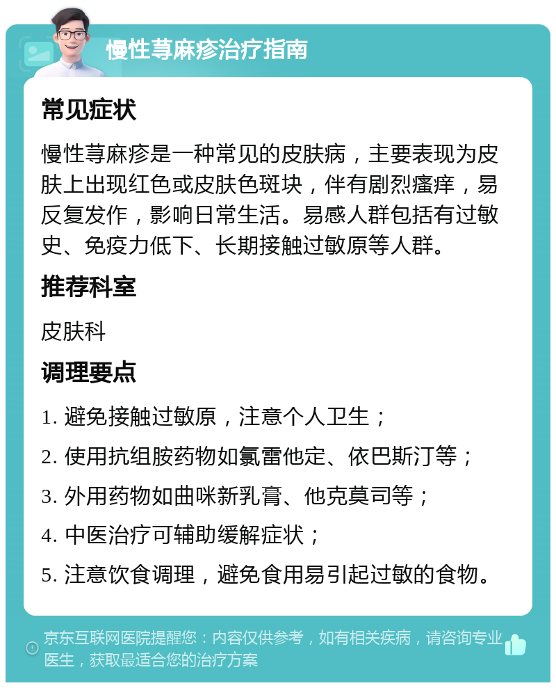 慢性荨麻疹治疗指南 常见症状 慢性荨麻疹是一种常见的皮肤病，主要表现为皮肤上出现红色或皮肤色斑块，伴有剧烈瘙痒，易反复发作，影响日常生活。易感人群包括有过敏史、免疫力低下、长期接触过敏原等人群。 推荐科室 皮肤科 调理要点 1. 避免接触过敏原，注意个人卫生； 2. 使用抗组胺药物如氯雷他定、依巴斯汀等； 3. 外用药物如曲咪新乳膏、他克莫司等； 4. 中医治疗可辅助缓解症状； 5. 注意饮食调理，避免食用易引起过敏的食物。