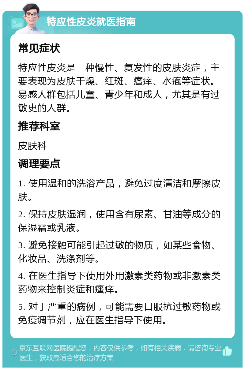 特应性皮炎就医指南 常见症状 特应性皮炎是一种慢性、复发性的皮肤炎症，主要表现为皮肤干燥、红斑、瘙痒、水疱等症状。易感人群包括儿童、青少年和成人，尤其是有过敏史的人群。 推荐科室 皮肤科 调理要点 1. 使用温和的洗浴产品，避免过度清洁和摩擦皮肤。 2. 保持皮肤湿润，使用含有尿素、甘油等成分的保湿霜或乳液。 3. 避免接触可能引起过敏的物质，如某些食物、化妆品、洗涤剂等。 4. 在医生指导下使用外用激素类药物或非激素类药物来控制炎症和瘙痒。 5. 对于严重的病例，可能需要口服抗过敏药物或免疫调节剂，应在医生指导下使用。