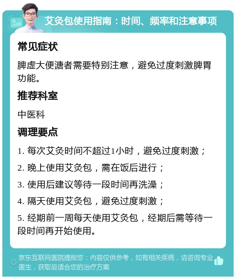 艾灸包使用指南：时间、频率和注意事项 常见症状 脾虚大便溏者需要特别注意，避免过度刺激脾胃功能。 推荐科室 中医科 调理要点 1. 每次艾灸时间不超过1小时，避免过度刺激； 2. 晚上使用艾灸包，需在饭后进行； 3. 使用后建议等待一段时间再洗澡； 4. 隔天使用艾灸包，避免过度刺激； 5. 经期前一周每天使用艾灸包，经期后需等待一段时间再开始使用。