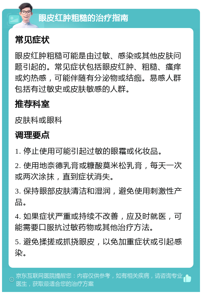 眼皮红肿粗糙的治疗指南 常见症状 眼皮红肿粗糙可能是由过敏、感染或其他皮肤问题引起的。常见症状包括眼皮红肿、粗糙、瘙痒或灼热感，可能伴随有分泌物或结痂。易感人群包括有过敏史或皮肤敏感的人群。 推荐科室 皮肤科或眼科 调理要点 1. 停止使用可能引起过敏的眼霜或化妆品。 2. 使用地奈德乳膏或糠酸莫米松乳膏，每天一次或两次涂抹，直到症状消失。 3. 保持眼部皮肤清洁和湿润，避免使用刺激性产品。 4. 如果症状严重或持续不改善，应及时就医，可能需要口服抗过敏药物或其他治疗方法。 5. 避免揉搓或抓挠眼皮，以免加重症状或引起感染。