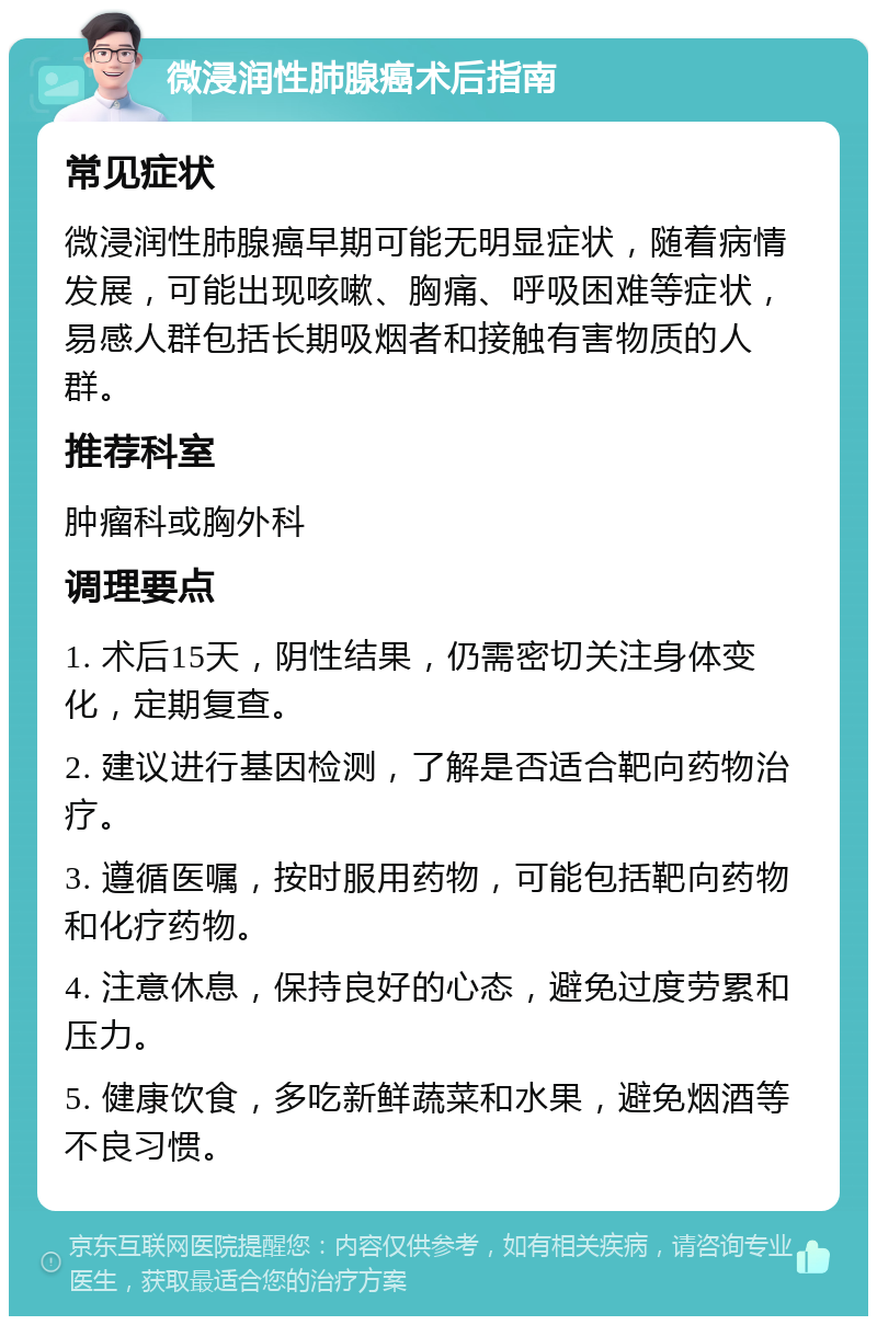 微浸润性肺腺癌术后指南 常见症状 微浸润性肺腺癌早期可能无明显症状，随着病情发展，可能出现咳嗽、胸痛、呼吸困难等症状，易感人群包括长期吸烟者和接触有害物质的人群。 推荐科室 肿瘤科或胸外科 调理要点 1. 术后15天，阴性结果，仍需密切关注身体变化，定期复查。 2. 建议进行基因检测，了解是否适合靶向药物治疗。 3. 遵循医嘱，按时服用药物，可能包括靶向药物和化疗药物。 4. 注意休息，保持良好的心态，避免过度劳累和压力。 5. 健康饮食，多吃新鲜蔬菜和水果，避免烟酒等不良习惯。