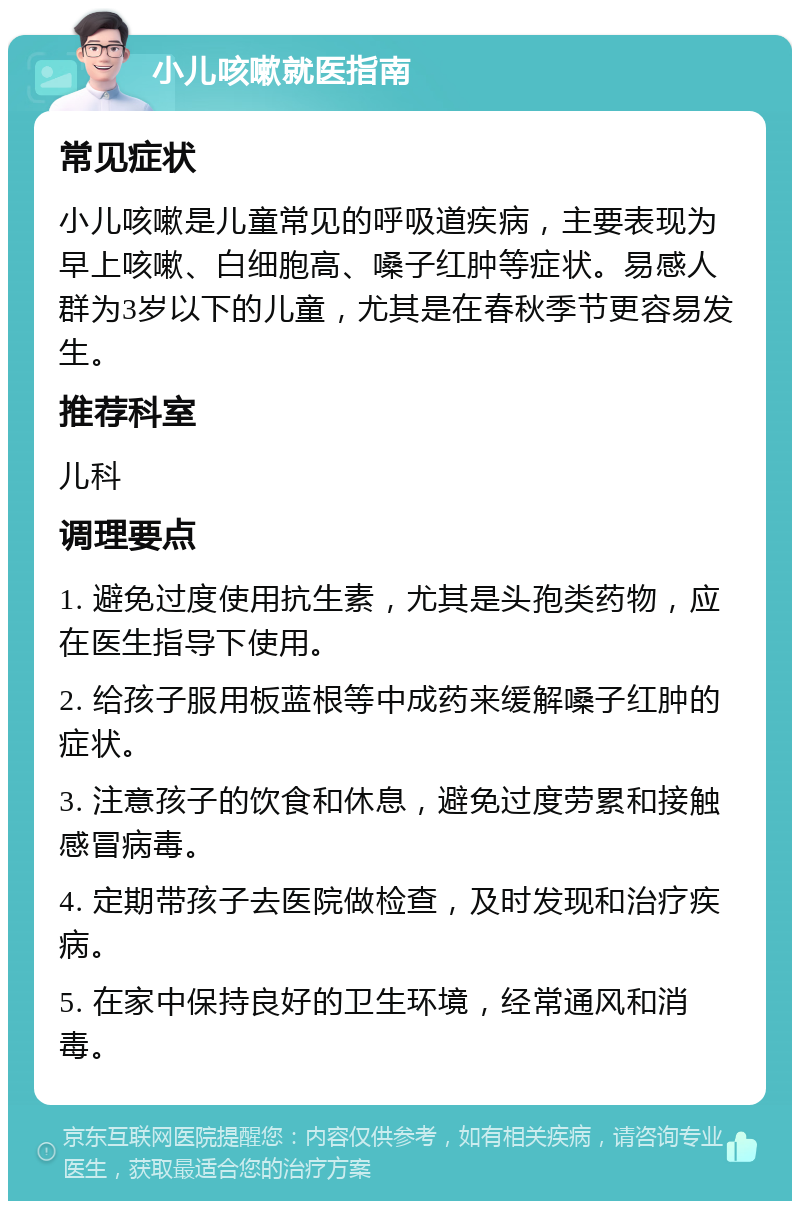 小儿咳嗽就医指南 常见症状 小儿咳嗽是儿童常见的呼吸道疾病，主要表现为早上咳嗽、白细胞高、嗓子红肿等症状。易感人群为3岁以下的儿童，尤其是在春秋季节更容易发生。 推荐科室 儿科 调理要点 1. 避免过度使用抗生素，尤其是头孢类药物，应在医生指导下使用。 2. 给孩子服用板蓝根等中成药来缓解嗓子红肿的症状。 3. 注意孩子的饮食和休息，避免过度劳累和接触感冒病毒。 4. 定期带孩子去医院做检查，及时发现和治疗疾病。 5. 在家中保持良好的卫生环境，经常通风和消毒。