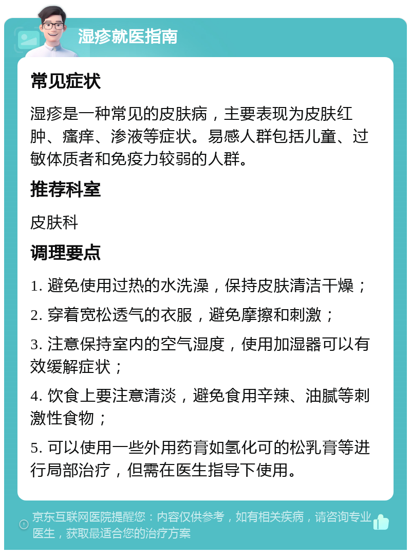 湿疹就医指南 常见症状 湿疹是一种常见的皮肤病，主要表现为皮肤红肿、瘙痒、渗液等症状。易感人群包括儿童、过敏体质者和免疫力较弱的人群。 推荐科室 皮肤科 调理要点 1. 避免使用过热的水洗澡，保持皮肤清洁干燥； 2. 穿着宽松透气的衣服，避免摩擦和刺激； 3. 注意保持室内的空气湿度，使用加湿器可以有效缓解症状； 4. 饮食上要注意清淡，避免食用辛辣、油腻等刺激性食物； 5. 可以使用一些外用药膏如氢化可的松乳膏等进行局部治疗，但需在医生指导下使用。