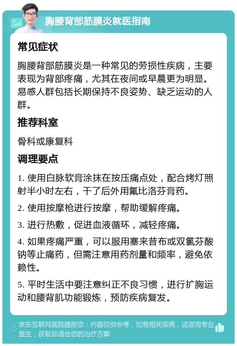 胸腰背部筋膜炎就医指南 常见症状 胸腰背部筋膜炎是一种常见的劳损性疾病，主要表现为背部疼痛，尤其在夜间或早晨更为明显。易感人群包括长期保持不良姿势、缺乏运动的人群。 推荐科室 骨科或康复科 调理要点 1. 使用白脉软膏涂抹在按压痛点处，配合烤灯照射半小时左右，干了后外用氟比洛芬膏药。 2. 使用按摩枪进行按摩，帮助缓解疼痛。 3. 进行热敷，促进血液循环，减轻疼痛。 4. 如果疼痛严重，可以服用塞来昔布或双氯芬酸钠等止痛药，但需注意用药剂量和频率，避免依赖性。 5. 平时生活中要注意纠正不良习惯，进行扩胸运动和腰背肌功能锻炼，预防疾病复发。