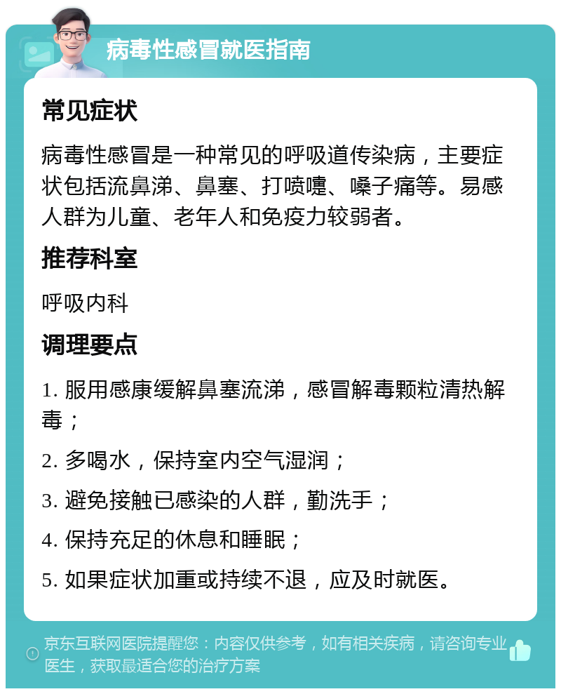 病毒性感冒就医指南 常见症状 病毒性感冒是一种常见的呼吸道传染病，主要症状包括流鼻涕、鼻塞、打喷嚏、嗓子痛等。易感人群为儿童、老年人和免疫力较弱者。 推荐科室 呼吸内科 调理要点 1. 服用感康缓解鼻塞流涕，感冒解毒颗粒清热解毒； 2. 多喝水，保持室内空气湿润； 3. 避免接触已感染的人群，勤洗手； 4. 保持充足的休息和睡眠； 5. 如果症状加重或持续不退，应及时就医。