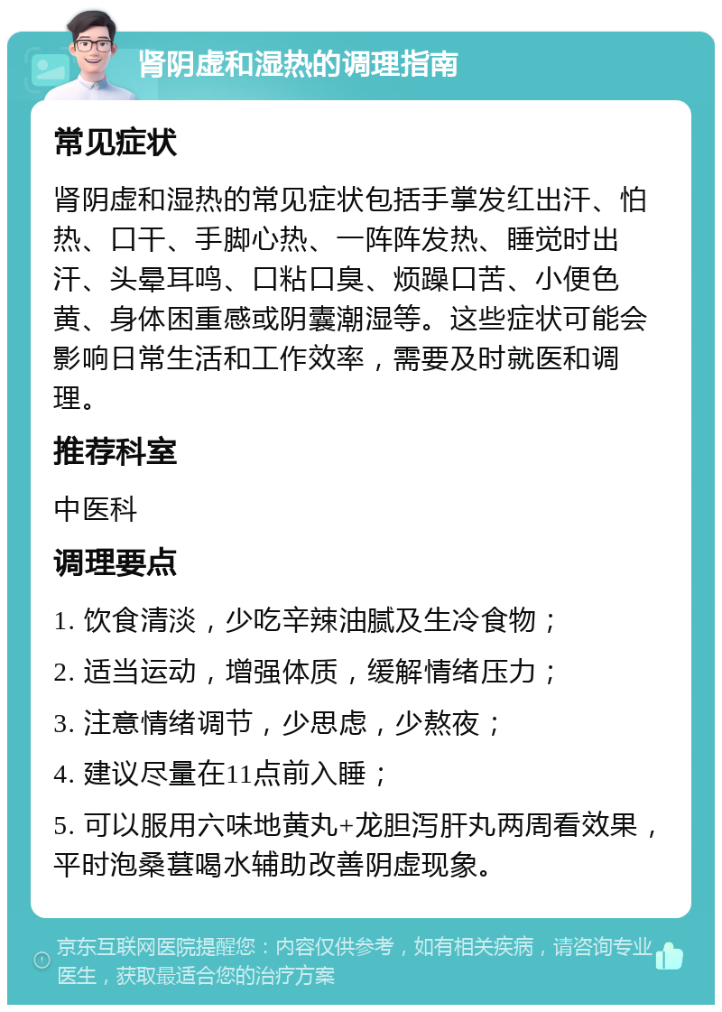 肾阴虚和湿热的调理指南 常见症状 肾阴虚和湿热的常见症状包括手掌发红出汗、怕热、口干、手脚心热、一阵阵发热、睡觉时出汗、头晕耳鸣、口粘口臭、烦躁口苦、小便色黄、身体困重感或阴囊潮湿等。这些症状可能会影响日常生活和工作效率，需要及时就医和调理。 推荐科室 中医科 调理要点 1. 饮食清淡，少吃辛辣油腻及生冷食物； 2. 适当运动，增强体质，缓解情绪压力； 3. 注意情绪调节，少思虑，少熬夜； 4. 建议尽量在11点前入睡； 5. 可以服用六味地黄丸+龙胆泻肝丸两周看效果，平时泡桑葚喝水辅助改善阴虚现象。