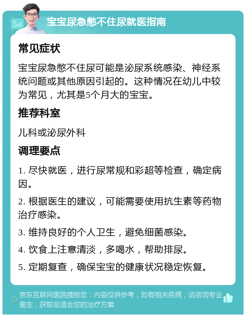 宝宝尿急憋不住尿就医指南 常见症状 宝宝尿急憋不住尿可能是泌尿系统感染、神经系统问题或其他原因引起的。这种情况在幼儿中较为常见，尤其是5个月大的宝宝。 推荐科室 儿科或泌尿外科 调理要点 1. 尽快就医，进行尿常规和彩超等检查，确定病因。 2. 根据医生的建议，可能需要使用抗生素等药物治疗感染。 3. 维持良好的个人卫生，避免细菌感染。 4. 饮食上注意清淡，多喝水，帮助排尿。 5. 定期复查，确保宝宝的健康状况稳定恢复。