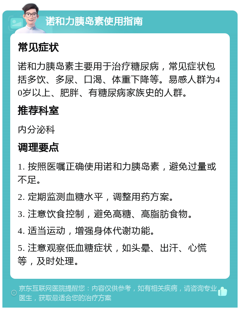 诺和力胰岛素使用指南 常见症状 诺和力胰岛素主要用于治疗糖尿病，常见症状包括多饮、多尿、口渴、体重下降等。易感人群为40岁以上、肥胖、有糖尿病家族史的人群。 推荐科室 内分泌科 调理要点 1. 按照医嘱正确使用诺和力胰岛素，避免过量或不足。 2. 定期监测血糖水平，调整用药方案。 3. 注意饮食控制，避免高糖、高脂肪食物。 4. 适当运动，增强身体代谢功能。 5. 注意观察低血糖症状，如头晕、出汗、心慌等，及时处理。