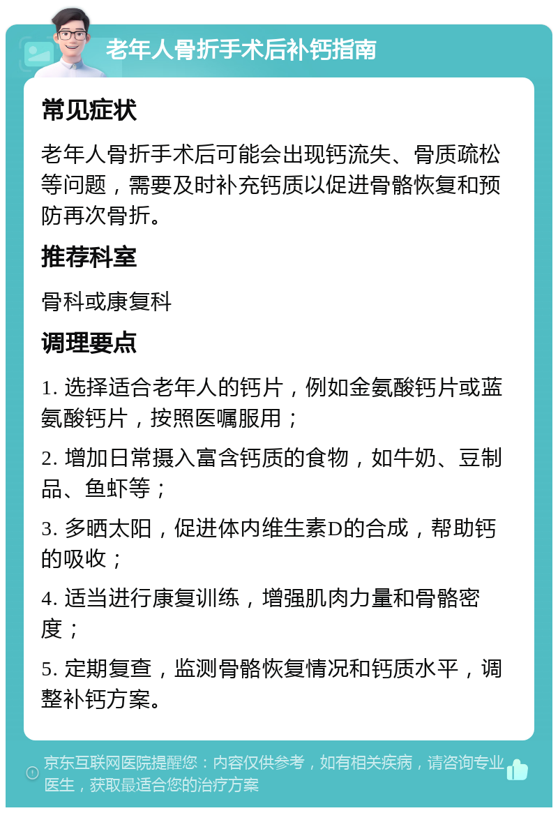 老年人骨折手术后补钙指南 常见症状 老年人骨折手术后可能会出现钙流失、骨质疏松等问题，需要及时补充钙质以促进骨骼恢复和预防再次骨折。 推荐科室 骨科或康复科 调理要点 1. 选择适合老年人的钙片，例如金氨酸钙片或蓝氨酸钙片，按照医嘱服用； 2. 增加日常摄入富含钙质的食物，如牛奶、豆制品、鱼虾等； 3. 多晒太阳，促进体内维生素D的合成，帮助钙的吸收； 4. 适当进行康复训练，增强肌肉力量和骨骼密度； 5. 定期复查，监测骨骼恢复情况和钙质水平，调整补钙方案。