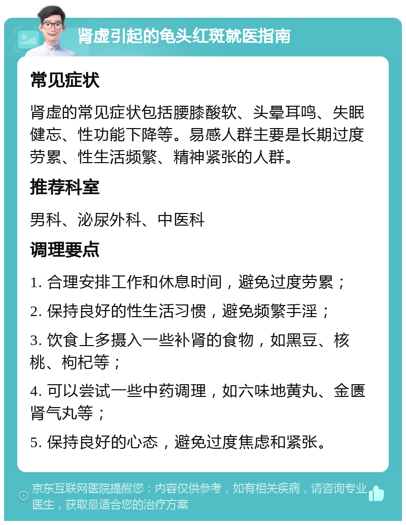 肾虚引起的龟头红斑就医指南 常见症状 肾虚的常见症状包括腰膝酸软、头晕耳鸣、失眠健忘、性功能下降等。易感人群主要是长期过度劳累、性生活频繁、精神紧张的人群。 推荐科室 男科、泌尿外科、中医科 调理要点 1. 合理安排工作和休息时间，避免过度劳累； 2. 保持良好的性生活习惯，避免频繁手淫； 3. 饮食上多摄入一些补肾的食物，如黑豆、核桃、枸杞等； 4. 可以尝试一些中药调理，如六味地黄丸、金匮肾气丸等； 5. 保持良好的心态，避免过度焦虑和紧张。