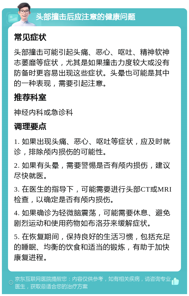 头部撞击后应注意的健康问题 常见症状 头部撞击可能引起头痛、恶心、呕吐、精神软神志萎靡等症状，尤其是如果撞击力度较大或没有防备时更容易出现这些症状。头晕也可能是其中的一种表现，需要引起注意。 推荐科室 神经内科或急诊科 调理要点 1. 如果出现头痛、恶心、呕吐等症状，应及时就诊，排除颅内损伤的可能性。 2. 如果有头晕，需要警惕是否有颅内损伤，建议尽快就医。 3. 在医生的指导下，可能需要进行头部CT或MRI检查，以确定是否有颅内损伤。 4. 如果确诊为轻微脑震荡，可能需要休息、避免剧烈运动和使用药物如布洛芬来缓解症状。 5. 在恢复期间，保持良好的生活习惯，包括充足的睡眠、均衡的饮食和适当的锻炼，有助于加快康复进程。