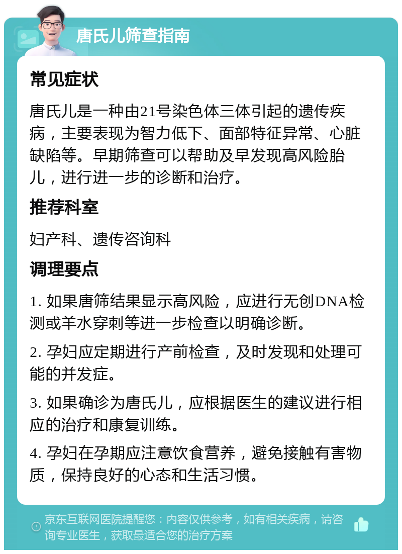 唐氏儿筛查指南 常见症状 唐氏儿是一种由21号染色体三体引起的遗传疾病，主要表现为智力低下、面部特征异常、心脏缺陷等。早期筛查可以帮助及早发现高风险胎儿，进行进一步的诊断和治疗。 推荐科室 妇产科、遗传咨询科 调理要点 1. 如果唐筛结果显示高风险，应进行无创DNA检测或羊水穿刺等进一步检查以明确诊断。 2. 孕妇应定期进行产前检查，及时发现和处理可能的并发症。 3. 如果确诊为唐氏儿，应根据医生的建议进行相应的治疗和康复训练。 4. 孕妇在孕期应注意饮食营养，避免接触有害物质，保持良好的心态和生活习惯。