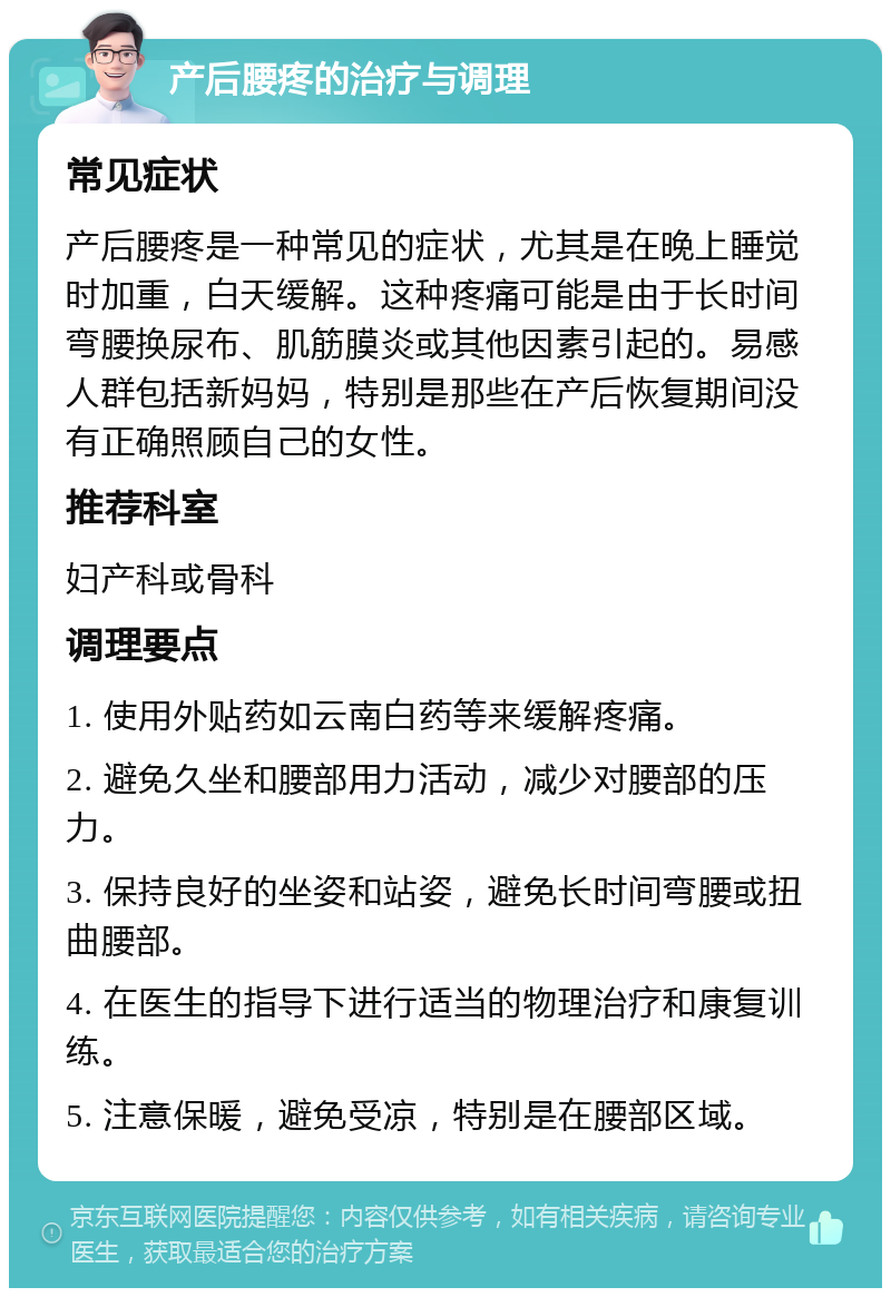 产后腰疼的治疗与调理 常见症状 产后腰疼是一种常见的症状，尤其是在晚上睡觉时加重，白天缓解。这种疼痛可能是由于长时间弯腰换尿布、肌筋膜炎或其他因素引起的。易感人群包括新妈妈，特别是那些在产后恢复期间没有正确照顾自己的女性。 推荐科室 妇产科或骨科 调理要点 1. 使用外贴药如云南白药等来缓解疼痛。 2. 避免久坐和腰部用力活动，减少对腰部的压力。 3. 保持良好的坐姿和站姿，避免长时间弯腰或扭曲腰部。 4. 在医生的指导下进行适当的物理治疗和康复训练。 5. 注意保暖，避免受凉，特别是在腰部区域。