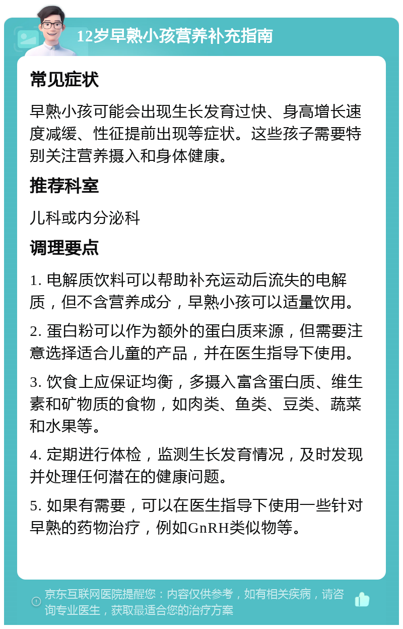 12岁早熟小孩营养补充指南 常见症状 早熟小孩可能会出现生长发育过快、身高增长速度减缓、性征提前出现等症状。这些孩子需要特别关注营养摄入和身体健康。 推荐科室 儿科或内分泌科 调理要点 1. 电解质饮料可以帮助补充运动后流失的电解质，但不含营养成分，早熟小孩可以适量饮用。 2. 蛋白粉可以作为额外的蛋白质来源，但需要注意选择适合儿童的产品，并在医生指导下使用。 3. 饮食上应保证均衡，多摄入富含蛋白质、维生素和矿物质的食物，如肉类、鱼类、豆类、蔬菜和水果等。 4. 定期进行体检，监测生长发育情况，及时发现并处理任何潜在的健康问题。 5. 如果有需要，可以在医生指导下使用一些针对早熟的药物治疗，例如GnRH类似物等。