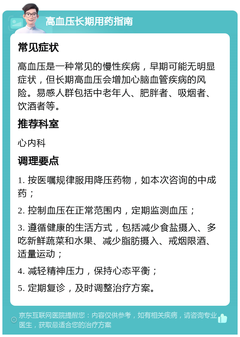 高血压长期用药指南 常见症状 高血压是一种常见的慢性疾病，早期可能无明显症状，但长期高血压会增加心脑血管疾病的风险。易感人群包括中老年人、肥胖者、吸烟者、饮酒者等。 推荐科室 心内科 调理要点 1. 按医嘱规律服用降压药物，如本次咨询的中成药； 2. 控制血压在正常范围内，定期监测血压； 3. 遵循健康的生活方式，包括减少食盐摄入、多吃新鲜蔬菜和水果、减少脂肪摄入、戒烟限酒、适量运动； 4. 减轻精神压力，保持心态平衡； 5. 定期复诊，及时调整治疗方案。