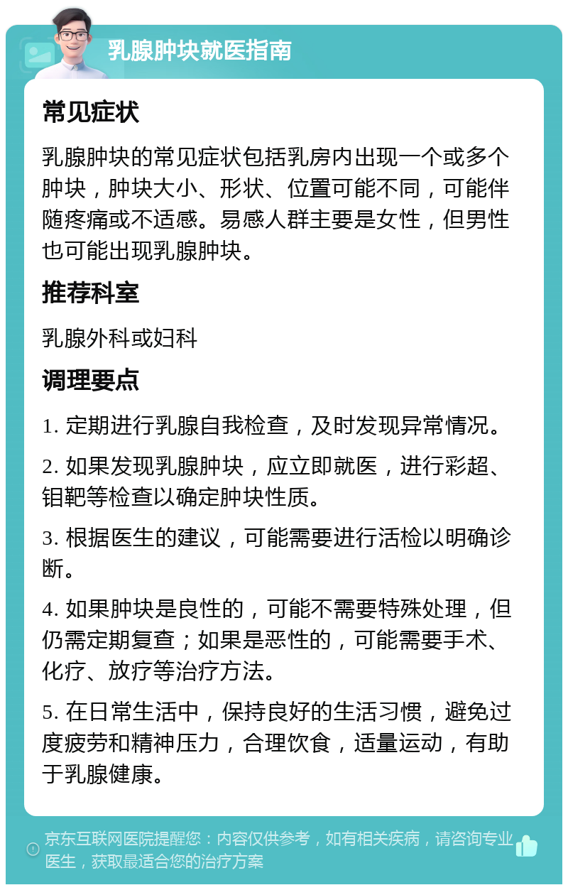 乳腺肿块就医指南 常见症状 乳腺肿块的常见症状包括乳房内出现一个或多个肿块，肿块大小、形状、位置可能不同，可能伴随疼痛或不适感。易感人群主要是女性，但男性也可能出现乳腺肿块。 推荐科室 乳腺外科或妇科 调理要点 1. 定期进行乳腺自我检查，及时发现异常情况。 2. 如果发现乳腺肿块，应立即就医，进行彩超、钼靶等检查以确定肿块性质。 3. 根据医生的建议，可能需要进行活检以明确诊断。 4. 如果肿块是良性的，可能不需要特殊处理，但仍需定期复查；如果是恶性的，可能需要手术、化疗、放疗等治疗方法。 5. 在日常生活中，保持良好的生活习惯，避免过度疲劳和精神压力，合理饮食，适量运动，有助于乳腺健康。