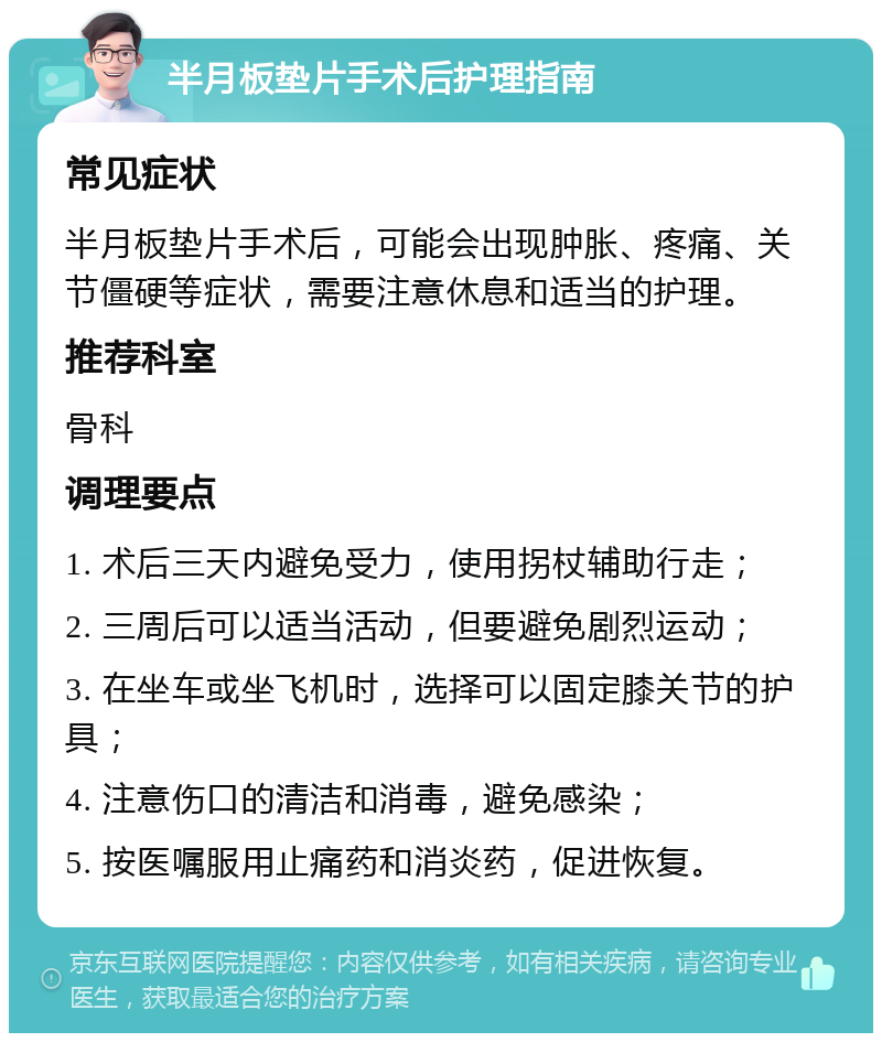 半月板垫片手术后护理指南 常见症状 半月板垫片手术后，可能会出现肿胀、疼痛、关节僵硬等症状，需要注意休息和适当的护理。 推荐科室 骨科 调理要点 1. 术后三天内避免受力，使用拐杖辅助行走； 2. 三周后可以适当活动，但要避免剧烈运动； 3. 在坐车或坐飞机时，选择可以固定膝关节的护具； 4. 注意伤口的清洁和消毒，避免感染； 5. 按医嘱服用止痛药和消炎药，促进恢复。