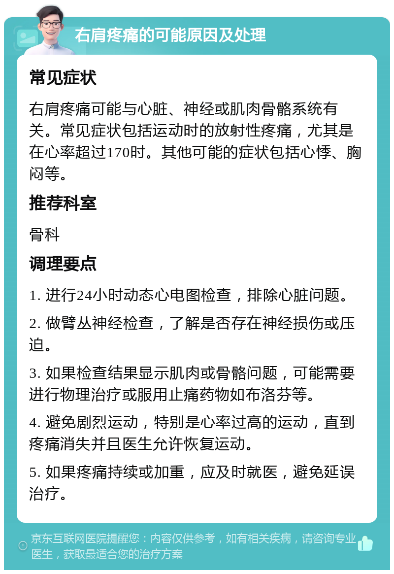 右肩疼痛的可能原因及处理 常见症状 右肩疼痛可能与心脏、神经或肌肉骨骼系统有关。常见症状包括运动时的放射性疼痛，尤其是在心率超过170时。其他可能的症状包括心悸、胸闷等。 推荐科室 骨科 调理要点 1. 进行24小时动态心电图检查，排除心脏问题。 2. 做臂丛神经检查，了解是否存在神经损伤或压迫。 3. 如果检查结果显示肌肉或骨骼问题，可能需要进行物理治疗或服用止痛药物如布洛芬等。 4. 避免剧烈运动，特别是心率过高的运动，直到疼痛消失并且医生允许恢复运动。 5. 如果疼痛持续或加重，应及时就医，避免延误治疗。