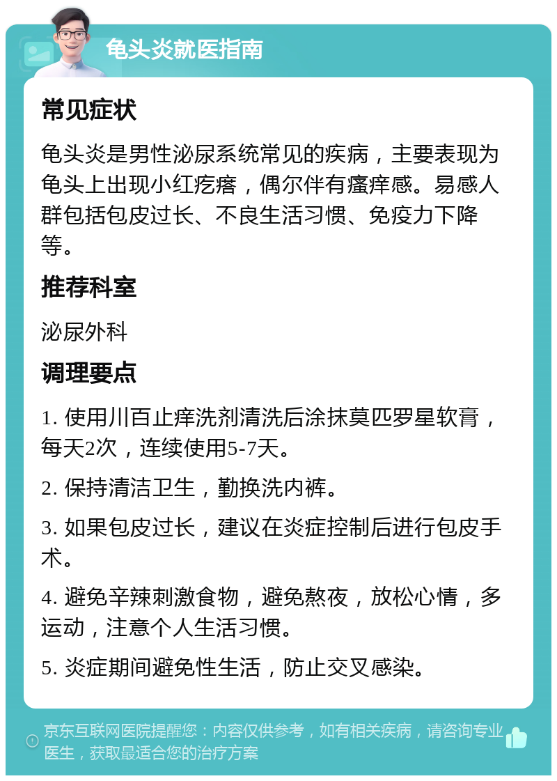 龟头炎就医指南 常见症状 龟头炎是男性泌尿系统常见的疾病，主要表现为龟头上出现小红疙瘩，偶尔伴有瘙痒感。易感人群包括包皮过长、不良生活习惯、免疫力下降等。 推荐科室 泌尿外科 调理要点 1. 使用川百止痒洗剂清洗后涂抹莫匹罗星软膏，每天2次，连续使用5-7天。 2. 保持清洁卫生，勤换洗内裤。 3. 如果包皮过长，建议在炎症控制后进行包皮手术。 4. 避免辛辣刺激食物，避免熬夜，放松心情，多运动，注意个人生活习惯。 5. 炎症期间避免性生活，防止交叉感染。