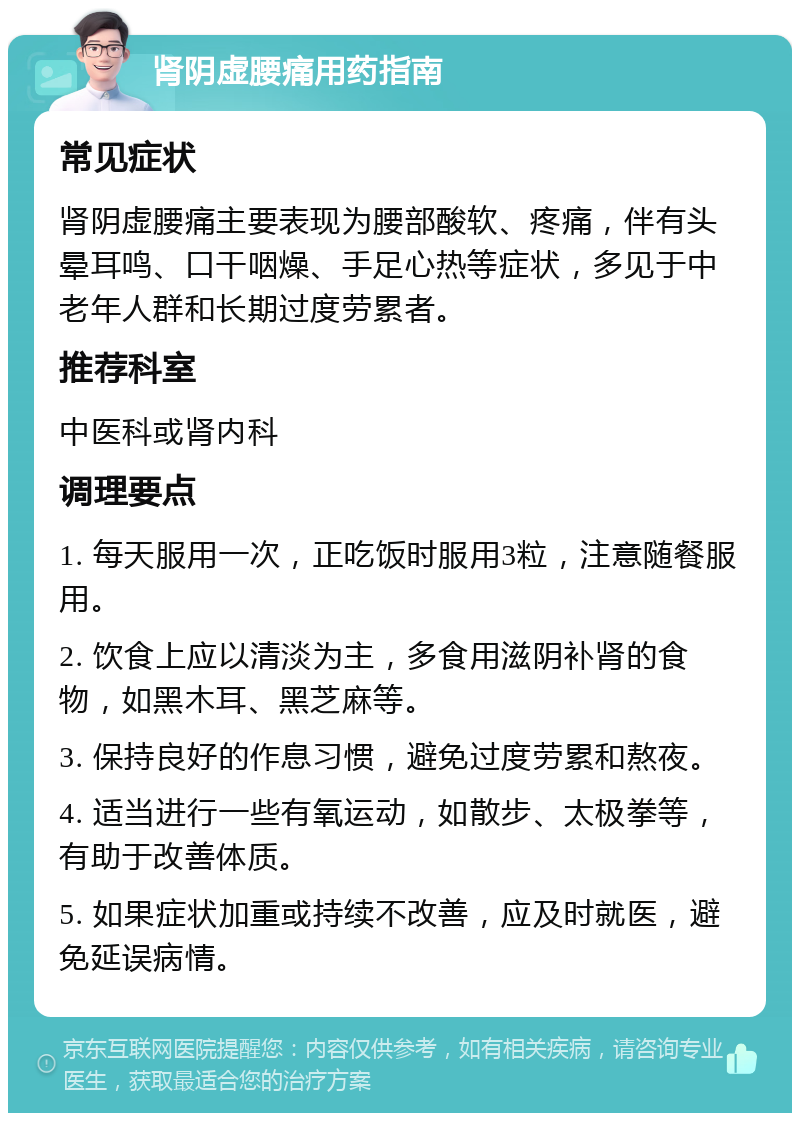 肾阴虚腰痛用药指南 常见症状 肾阴虚腰痛主要表现为腰部酸软、疼痛，伴有头晕耳鸣、口干咽燥、手足心热等症状，多见于中老年人群和长期过度劳累者。 推荐科室 中医科或肾内科 调理要点 1. 每天服用一次，正吃饭时服用3粒，注意随餐服用。 2. 饮食上应以清淡为主，多食用滋阴补肾的食物，如黑木耳、黑芝麻等。 3. 保持良好的作息习惯，避免过度劳累和熬夜。 4. 适当进行一些有氧运动，如散步、太极拳等，有助于改善体质。 5. 如果症状加重或持续不改善，应及时就医，避免延误病情。