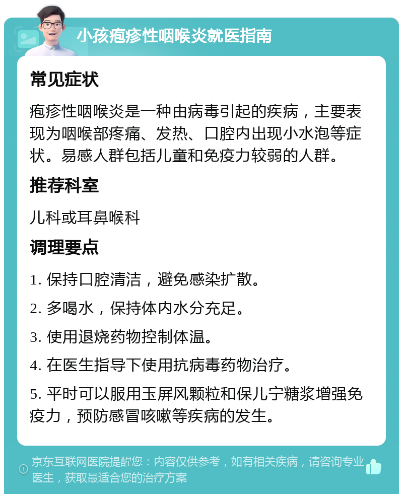 小孩疱疹性咽喉炎就医指南 常见症状 疱疹性咽喉炎是一种由病毒引起的疾病，主要表现为咽喉部疼痛、发热、口腔内出现小水泡等症状。易感人群包括儿童和免疫力较弱的人群。 推荐科室 儿科或耳鼻喉科 调理要点 1. 保持口腔清洁，避免感染扩散。 2. 多喝水，保持体内水分充足。 3. 使用退烧药物控制体温。 4. 在医生指导下使用抗病毒药物治疗。 5. 平时可以服用玉屏风颗粒和保儿宁糖浆增强免疫力，预防感冒咳嗽等疾病的发生。