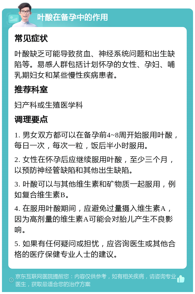 叶酸在备孕中的作用 常见症状 叶酸缺乏可能导致贫血、神经系统问题和出生缺陷等。易感人群包括计划怀孕的女性、孕妇、哺乳期妇女和某些慢性疾病患者。 推荐科室 妇产科或生殖医学科 调理要点 1. 男女双方都可以在备孕前4~8周开始服用叶酸，每日一次，每次一粒，饭后半小时服用。 2. 女性在怀孕后应继续服用叶酸，至少三个月，以预防神经管缺陷和其他出生缺陷。 3. 叶酸可以与其他维生素和矿物质一起服用，例如复合维生素B。 4. 在服用叶酸期间，应避免过量摄入维生素A，因为高剂量的维生素A可能会对胎儿产生不良影响。 5. 如果有任何疑问或担忧，应咨询医生或其他合格的医疗保健专业人士的建议。