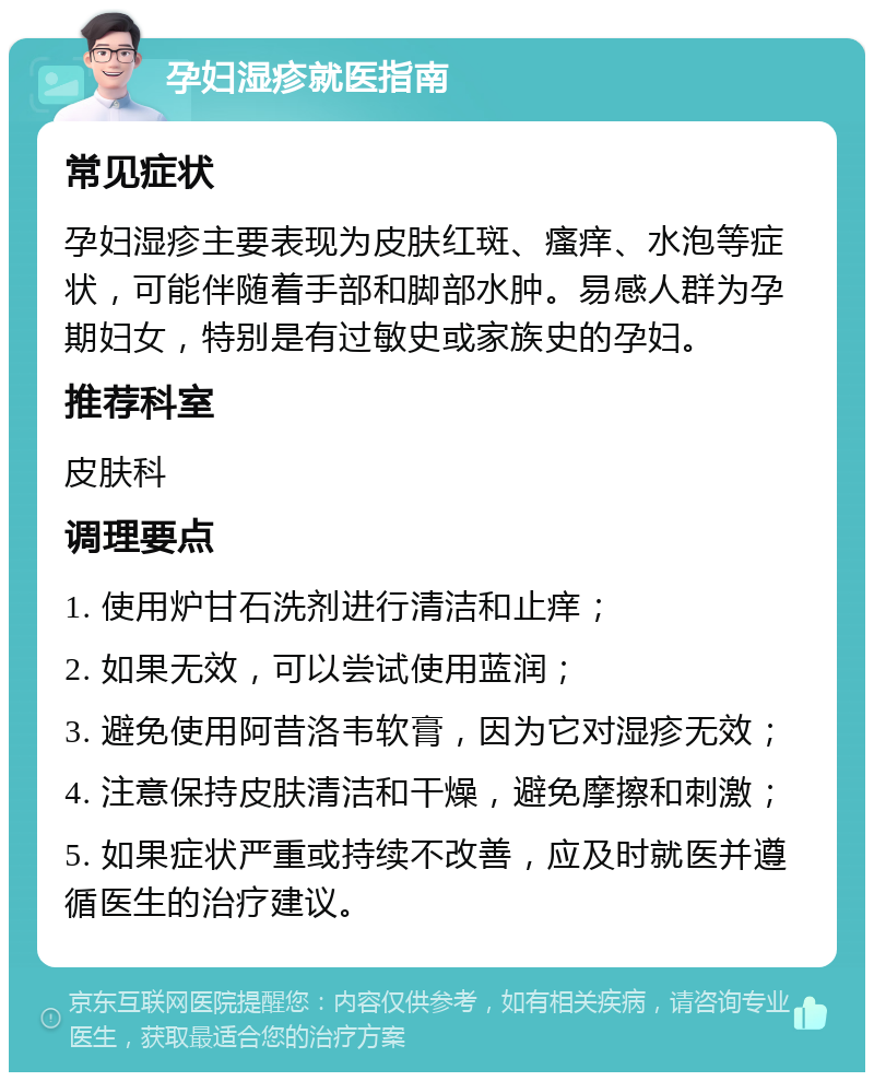 孕妇湿疹就医指南 常见症状 孕妇湿疹主要表现为皮肤红斑、瘙痒、水泡等症状，可能伴随着手部和脚部水肿。易感人群为孕期妇女，特别是有过敏史或家族史的孕妇。 推荐科室 皮肤科 调理要点 1. 使用炉甘石洗剂进行清洁和止痒； 2. 如果无效，可以尝试使用蓝润； 3. 避免使用阿昔洛韦软膏，因为它对湿疹无效； 4. 注意保持皮肤清洁和干燥，避免摩擦和刺激； 5. 如果症状严重或持续不改善，应及时就医并遵循医生的治疗建议。