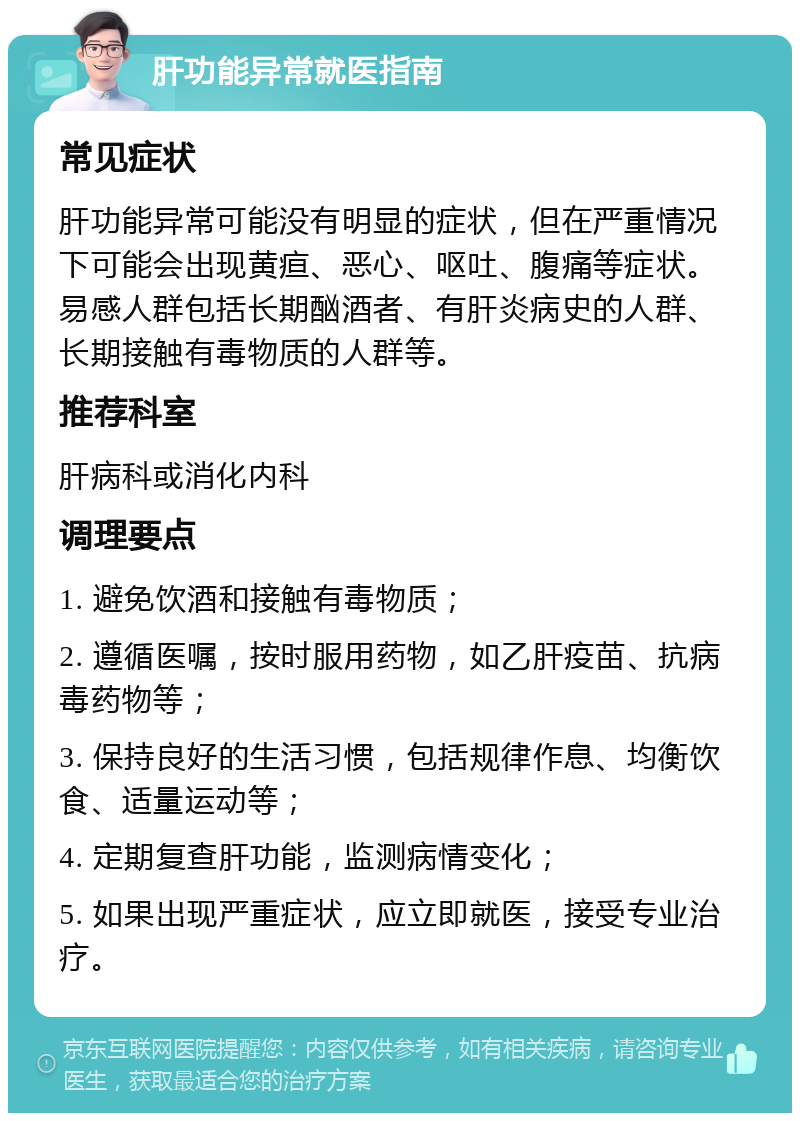 肝功能异常就医指南 常见症状 肝功能异常可能没有明显的症状，但在严重情况下可能会出现黄疸、恶心、呕吐、腹痛等症状。易感人群包括长期酗酒者、有肝炎病史的人群、长期接触有毒物质的人群等。 推荐科室 肝病科或消化内科 调理要点 1. 避免饮酒和接触有毒物质； 2. 遵循医嘱，按时服用药物，如乙肝疫苗、抗病毒药物等； 3. 保持良好的生活习惯，包括规律作息、均衡饮食、适量运动等； 4. 定期复查肝功能，监测病情变化； 5. 如果出现严重症状，应立即就医，接受专业治疗。