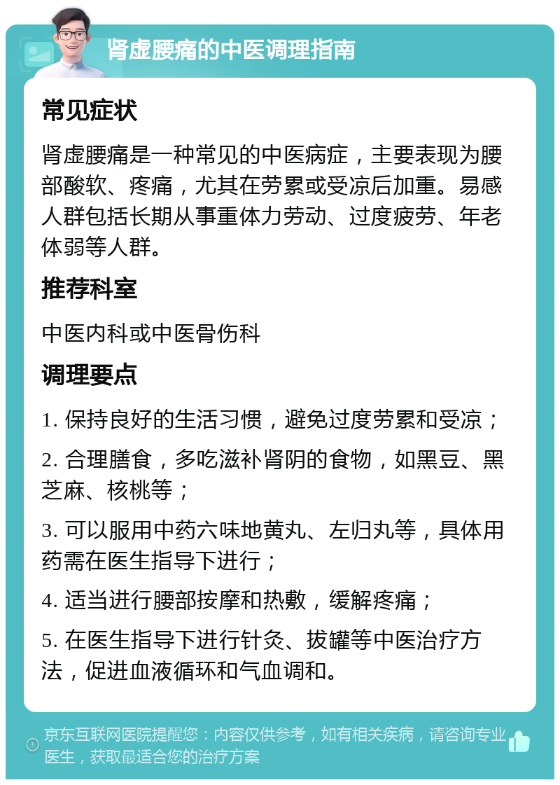 肾虚腰痛的中医调理指南 常见症状 肾虚腰痛是一种常见的中医病症，主要表现为腰部酸软、疼痛，尤其在劳累或受凉后加重。易感人群包括长期从事重体力劳动、过度疲劳、年老体弱等人群。 推荐科室 中医内科或中医骨伤科 调理要点 1. 保持良好的生活习惯，避免过度劳累和受凉； 2. 合理膳食，多吃滋补肾阴的食物，如黑豆、黑芝麻、核桃等； 3. 可以服用中药六味地黄丸、左归丸等，具体用药需在医生指导下进行； 4. 适当进行腰部按摩和热敷，缓解疼痛； 5. 在医生指导下进行针灸、拔罐等中医治疗方法，促进血液循环和气血调和。