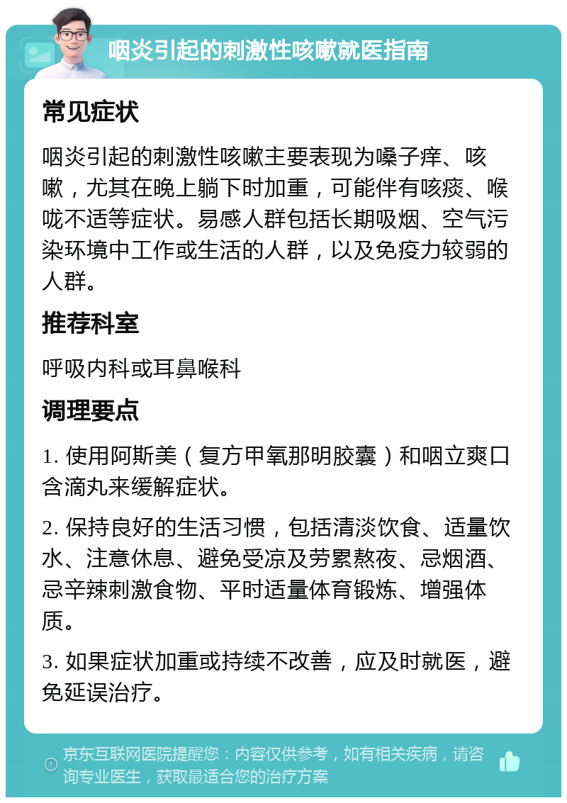 咽炎引起的刺激性咳嗽就医指南 常见症状 咽炎引起的刺激性咳嗽主要表现为嗓子痒、咳嗽，尤其在晚上躺下时加重，可能伴有咳痰、喉咙不适等症状。易感人群包括长期吸烟、空气污染环境中工作或生活的人群，以及免疫力较弱的人群。 推荐科室 呼吸内科或耳鼻喉科 调理要点 1. 使用阿斯美（复方甲氧那明胶囊）和咽立爽口含滴丸来缓解症状。 2. 保持良好的生活习惯，包括清淡饮食、适量饮水、注意休息、避免受凉及劳累熬夜、忌烟酒、忌辛辣刺激食物、平时适量体育锻炼、增强体质。 3. 如果症状加重或持续不改善，应及时就医，避免延误治疗。