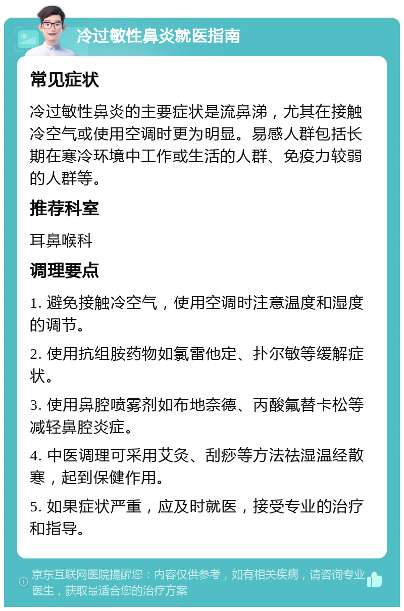 冷过敏性鼻炎就医指南 常见症状 冷过敏性鼻炎的主要症状是流鼻涕，尤其在接触冷空气或使用空调时更为明显。易感人群包括长期在寒冷环境中工作或生活的人群、免疫力较弱的人群等。 推荐科室 耳鼻喉科 调理要点 1. 避免接触冷空气，使用空调时注意温度和湿度的调节。 2. 使用抗组胺药物如氯雷他定、扑尔敏等缓解症状。 3. 使用鼻腔喷雾剂如布地奈德、丙酸氟替卡松等减轻鼻腔炎症。 4. 中医调理可采用艾灸、刮痧等方法祛湿温经散寒，起到保健作用。 5. 如果症状严重，应及时就医，接受专业的治疗和指导。