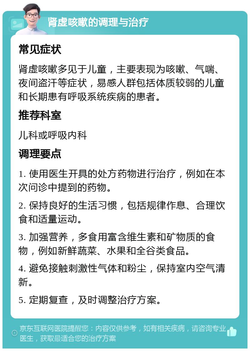 肾虚咳嗽的调理与治疗 常见症状 肾虚咳嗽多见于儿童，主要表现为咳嗽、气喘、夜间盗汗等症状，易感人群包括体质较弱的儿童和长期患有呼吸系统疾病的患者。 推荐科室 儿科或呼吸内科 调理要点 1. 使用医生开具的处方药物进行治疗，例如在本次问诊中提到的药物。 2. 保持良好的生活习惯，包括规律作息、合理饮食和适量运动。 3. 加强营养，多食用富含维生素和矿物质的食物，例如新鲜蔬菜、水果和全谷类食品。 4. 避免接触刺激性气体和粉尘，保持室内空气清新。 5. 定期复查，及时调整治疗方案。