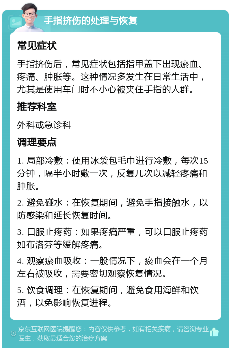 手指挤伤的处理与恢复 常见症状 手指挤伤后，常见症状包括指甲盖下出现瘀血、疼痛、肿胀等。这种情况多发生在日常生活中，尤其是使用车门时不小心被夹住手指的人群。 推荐科室 外科或急诊科 调理要点 1. 局部冷敷：使用冰袋包毛巾进行冷敷，每次15分钟，隔半小时敷一次，反复几次以减轻疼痛和肿胀。 2. 避免碰水：在恢复期间，避免手指接触水，以防感染和延长恢复时间。 3. 口服止疼药：如果疼痛严重，可以口服止疼药如布洛芬等缓解疼痛。 4. 观察瘀血吸收：一般情况下，瘀血会在一个月左右被吸收，需要密切观察恢复情况。 5. 饮食调理：在恢复期间，避免食用海鲜和饮酒，以免影响恢复进程。