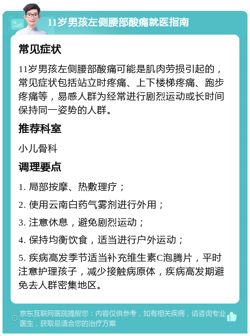 11岁男孩左侧腰部酸痛就医指南 常见症状 11岁男孩左侧腰部酸痛可能是肌肉劳损引起的，常见症状包括站立时疼痛、上下楼梯疼痛、跑步疼痛等，易感人群为经常进行剧烈运动或长时间保持同一姿势的人群。 推荐科室 小儿骨科 调理要点 1. 局部按摩、热敷理疗； 2. 使用云南白药气雾剂进行外用； 3. 注意休息，避免剧烈运动； 4. 保持均衡饮食，适当进行户外运动； 5. 疾病高发季节适当补充维生素C泡腾片，平时注意护理孩子，减少接触病原体，疾病高发期避免去人群密集地区。