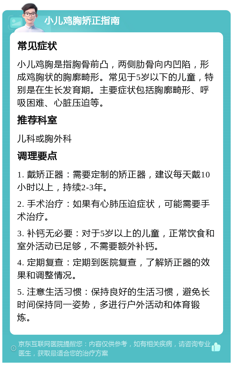 小儿鸡胸矫正指南 常见症状 小儿鸡胸是指胸骨前凸，两侧肋骨向内凹陷，形成鸡胸状的胸廓畸形。常见于5岁以下的儿童，特别是在生长发育期。主要症状包括胸廓畸形、呼吸困难、心脏压迫等。 推荐科室 儿科或胸外科 调理要点 1. 戴矫正器：需要定制的矫正器，建议每天戴10小时以上，持续2-3年。 2. 手术治疗：如果有心肺压迫症状，可能需要手术治疗。 3. 补钙无必要：对于5岁以上的儿童，正常饮食和室外活动已足够，不需要额外补钙。 4. 定期复查：定期到医院复查，了解矫正器的效果和调整情况。 5. 注意生活习惯：保持良好的生活习惯，避免长时间保持同一姿势，多进行户外活动和体育锻炼。