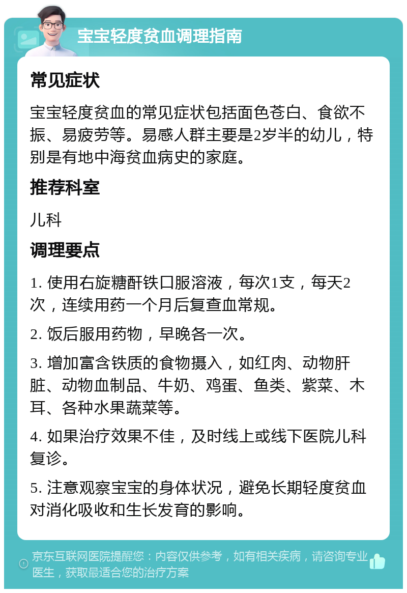 宝宝轻度贫血调理指南 常见症状 宝宝轻度贫血的常见症状包括面色苍白、食欲不振、易疲劳等。易感人群主要是2岁半的幼儿，特别是有地中海贫血病史的家庭。 推荐科室 儿科 调理要点 1. 使用右旋糖酐铁口服溶液，每次1支，每天2次，连续用药一个月后复查血常规。 2. 饭后服用药物，早晚各一次。 3. 增加富含铁质的食物摄入，如红肉、动物肝脏、动物血制品、牛奶、鸡蛋、鱼类、紫菜、木耳、各种水果蔬菜等。 4. 如果治疗效果不佳，及时线上或线下医院儿科复诊。 5. 注意观察宝宝的身体状况，避免长期轻度贫血对消化吸收和生长发育的影响。