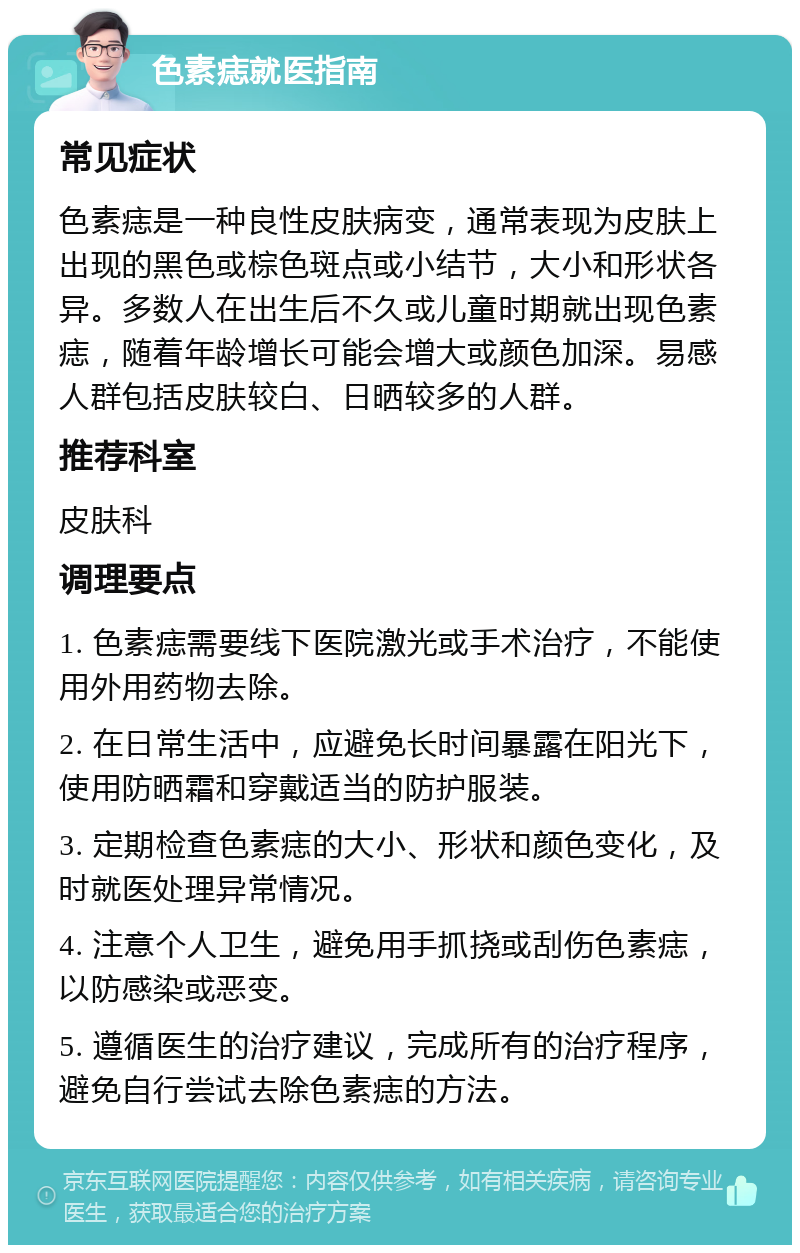 色素痣就医指南 常见症状 色素痣是一种良性皮肤病变，通常表现为皮肤上出现的黑色或棕色斑点或小结节，大小和形状各异。多数人在出生后不久或儿童时期就出现色素痣，随着年龄增长可能会增大或颜色加深。易感人群包括皮肤较白、日晒较多的人群。 推荐科室 皮肤科 调理要点 1. 色素痣需要线下医院激光或手术治疗，不能使用外用药物去除。 2. 在日常生活中，应避免长时间暴露在阳光下，使用防晒霜和穿戴适当的防护服装。 3. 定期检查色素痣的大小、形状和颜色变化，及时就医处理异常情况。 4. 注意个人卫生，避免用手抓挠或刮伤色素痣，以防感染或恶变。 5. 遵循医生的治疗建议，完成所有的治疗程序，避免自行尝试去除色素痣的方法。