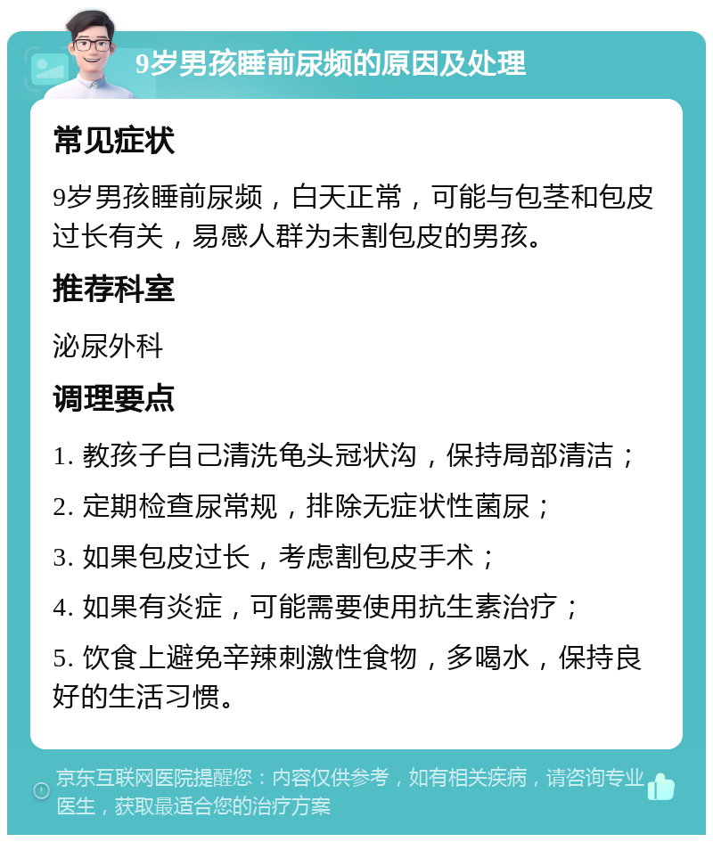 9岁男孩睡前尿频的原因及处理 常见症状 9岁男孩睡前尿频，白天正常，可能与包茎和包皮过长有关，易感人群为未割包皮的男孩。 推荐科室 泌尿外科 调理要点 1. 教孩子自己清洗龟头冠状沟，保持局部清洁； 2. 定期检查尿常规，排除无症状性菌尿； 3. 如果包皮过长，考虑割包皮手术； 4. 如果有炎症，可能需要使用抗生素治疗； 5. 饮食上避免辛辣刺激性食物，多喝水，保持良好的生活习惯。