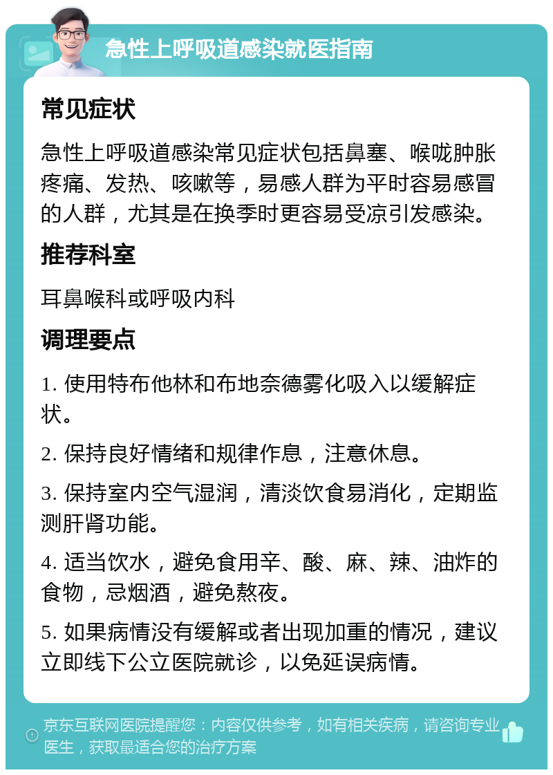 急性上呼吸道感染就医指南 常见症状 急性上呼吸道感染常见症状包括鼻塞、喉咙肿胀疼痛、发热、咳嗽等，易感人群为平时容易感冒的人群，尤其是在换季时更容易受凉引发感染。 推荐科室 耳鼻喉科或呼吸内科 调理要点 1. 使用特布他林和布地奈德雾化吸入以缓解症状。 2. 保持良好情绪和规律作息，注意休息。 3. 保持室内空气湿润，清淡饮食易消化，定期监测肝肾功能。 4. 适当饮水，避免食用辛、酸、麻、辣、油炸的食物，忌烟酒，避免熬夜。 5. 如果病情没有缓解或者出现加重的情况，建议立即线下公立医院就诊，以免延误病情。