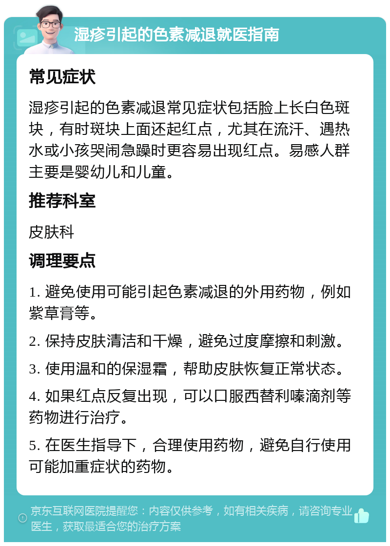 湿疹引起的色素减退就医指南 常见症状 湿疹引起的色素减退常见症状包括脸上长白色斑块，有时斑块上面还起红点，尤其在流汗、遇热水或小孩哭闹急躁时更容易出现红点。易感人群主要是婴幼儿和儿童。 推荐科室 皮肤科 调理要点 1. 避免使用可能引起色素减退的外用药物，例如紫草膏等。 2. 保持皮肤清洁和干燥，避免过度摩擦和刺激。 3. 使用温和的保湿霜，帮助皮肤恢复正常状态。 4. 如果红点反复出现，可以口服西替利嗪滴剂等药物进行治疗。 5. 在医生指导下，合理使用药物，避免自行使用可能加重症状的药物。