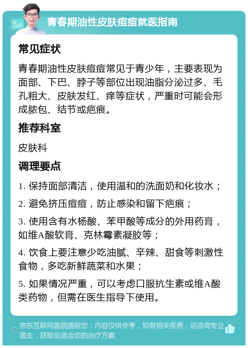 青春期油性皮肤痘痘就医指南 常见症状 青春期油性皮肤痘痘常见于青少年，主要表现为面部、下巴、脖子等部位出现油脂分泌过多、毛孔粗大、皮肤发红、痒等症状，严重时可能会形成脓包、结节或疤痕。 推荐科室 皮肤科 调理要点 1. 保持面部清洁，使用温和的洗面奶和化妆水； 2. 避免挤压痘痘，防止感染和留下疤痕； 3. 使用含有水杨酸、苯甲酸等成分的外用药膏，如维A酸软膏、克林霉素凝胶等； 4. 饮食上要注意少吃油腻、辛辣、甜食等刺激性食物，多吃新鲜蔬菜和水果； 5. 如果情况严重，可以考虑口服抗生素或维A酸类药物，但需在医生指导下使用。