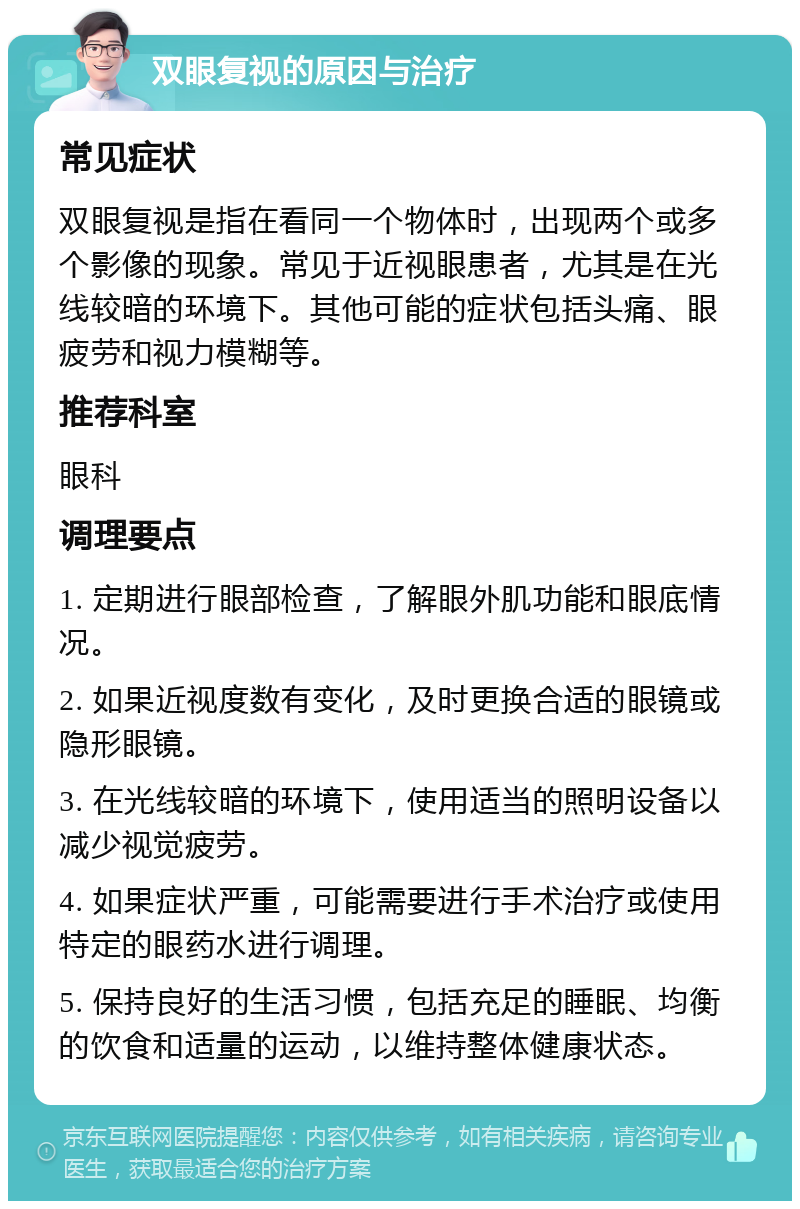 双眼复视的原因与治疗 常见症状 双眼复视是指在看同一个物体时，出现两个或多个影像的现象。常见于近视眼患者，尤其是在光线较暗的环境下。其他可能的症状包括头痛、眼疲劳和视力模糊等。 推荐科室 眼科 调理要点 1. 定期进行眼部检查，了解眼外肌功能和眼底情况。 2. 如果近视度数有变化，及时更换合适的眼镜或隐形眼镜。 3. 在光线较暗的环境下，使用适当的照明设备以减少视觉疲劳。 4. 如果症状严重，可能需要进行手术治疗或使用特定的眼药水进行调理。 5. 保持良好的生活习惯，包括充足的睡眠、均衡的饮食和适量的运动，以维持整体健康状态。