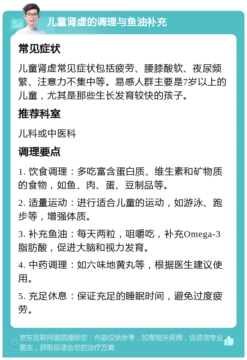 儿童肾虚的调理与鱼油补充 常见症状 儿童肾虚常见症状包括疲劳、腰膝酸软、夜尿频繁、注意力不集中等。易感人群主要是7岁以上的儿童，尤其是那些生长发育较快的孩子。 推荐科室 儿科或中医科 调理要点 1. 饮食调理：多吃富含蛋白质、维生素和矿物质的食物，如鱼、肉、蛋、豆制品等。 2. 适量运动：进行适合儿童的运动，如游泳、跑步等，增强体质。 3. 补充鱼油：每天两粒，咀嚼吃，补充Omega-3脂肪酸，促进大脑和视力发育。 4. 中药调理：如六味地黄丸等，根据医生建议使用。 5. 充足休息：保证充足的睡眠时间，避免过度疲劳。