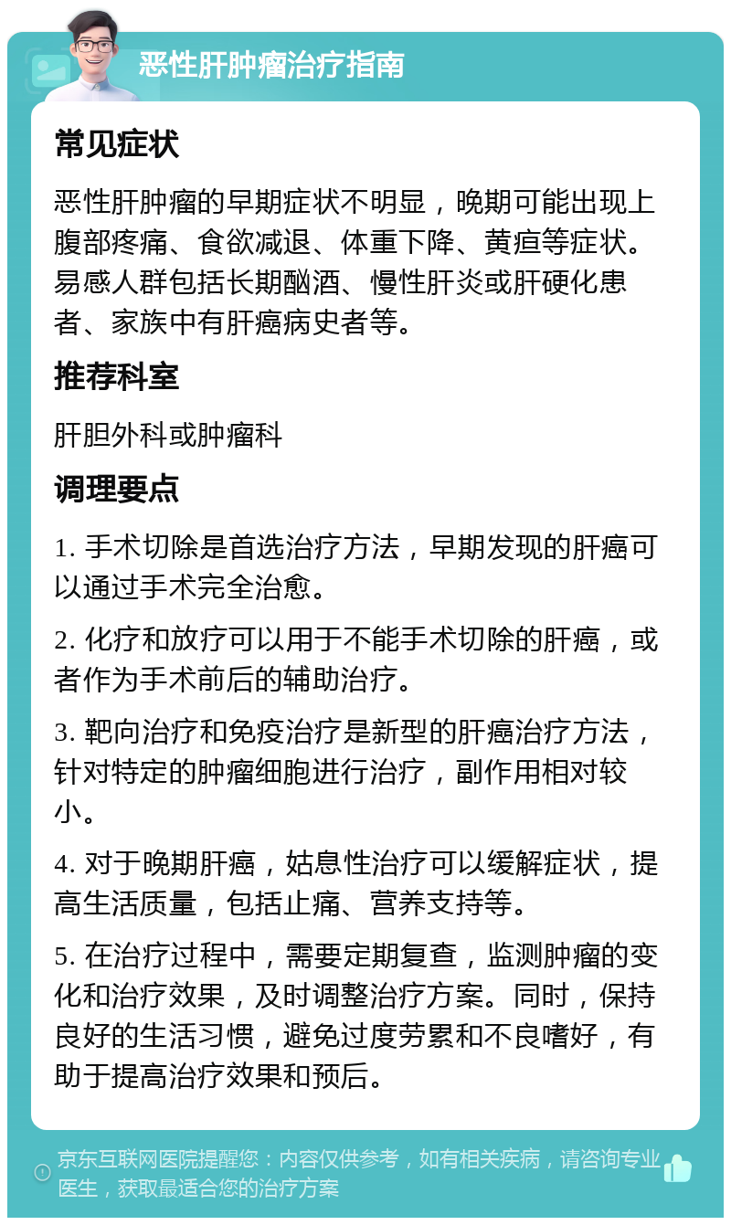 恶性肝肿瘤治疗指南 常见症状 恶性肝肿瘤的早期症状不明显，晚期可能出现上腹部疼痛、食欲减退、体重下降、黄疸等症状。易感人群包括长期酗酒、慢性肝炎或肝硬化患者、家族中有肝癌病史者等。 推荐科室 肝胆外科或肿瘤科 调理要点 1. 手术切除是首选治疗方法，早期发现的肝癌可以通过手术完全治愈。 2. 化疗和放疗可以用于不能手术切除的肝癌，或者作为手术前后的辅助治疗。 3. 靶向治疗和免疫治疗是新型的肝癌治疗方法，针对特定的肿瘤细胞进行治疗，副作用相对较小。 4. 对于晚期肝癌，姑息性治疗可以缓解症状，提高生活质量，包括止痛、营养支持等。 5. 在治疗过程中，需要定期复查，监测肿瘤的变化和治疗效果，及时调整治疗方案。同时，保持良好的生活习惯，避免过度劳累和不良嗜好，有助于提高治疗效果和预后。