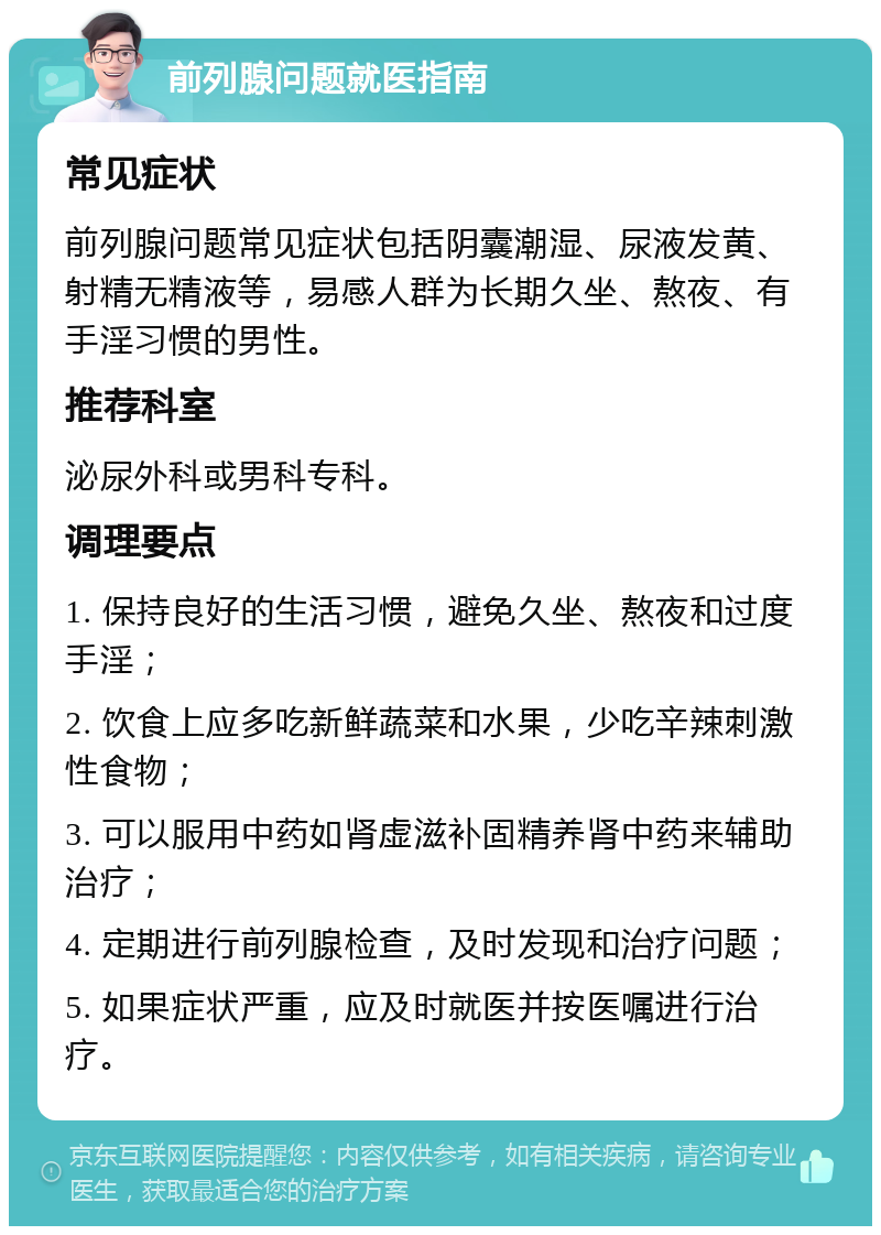 前列腺问题就医指南 常见症状 前列腺问题常见症状包括阴囊潮湿、尿液发黄、射精无精液等，易感人群为长期久坐、熬夜、有手淫习惯的男性。 推荐科室 泌尿外科或男科专科。 调理要点 1. 保持良好的生活习惯，避免久坐、熬夜和过度手淫； 2. 饮食上应多吃新鲜蔬菜和水果，少吃辛辣刺激性食物； 3. 可以服用中药如肾虚滋补固精养肾中药来辅助治疗； 4. 定期进行前列腺检查，及时发现和治疗问题； 5. 如果症状严重，应及时就医并按医嘱进行治疗。